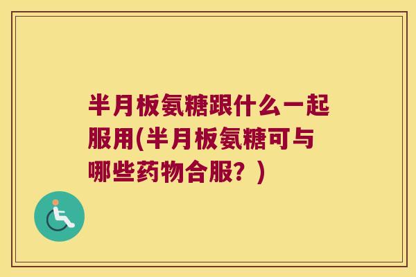 半月板氨糖跟什么一起服用(半月板氨糖可与哪些药物合服?)