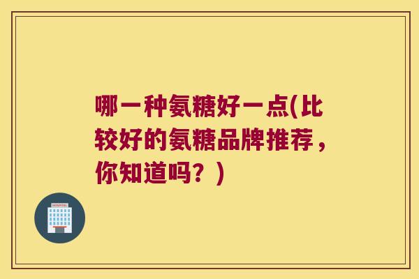 哪一种氨糖好一点(比较好的氨糖品牌推荐，你知道吗？)