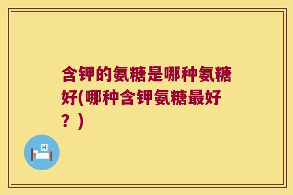 含钾的氨糖是哪种氨糖好(哪种含钾氨糖最好?)