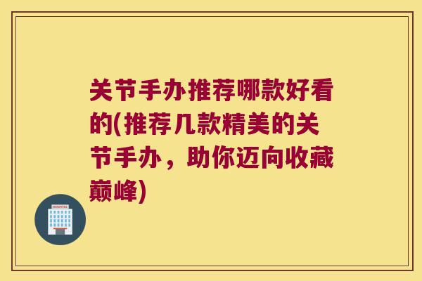 关节手办推荐哪款好看的(推荐几款精美的关节手办,助你迈向收藏巅峰)