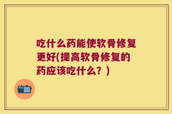 吃什么药能使软骨修复更好(提高软骨修复的药应该吃什么?)