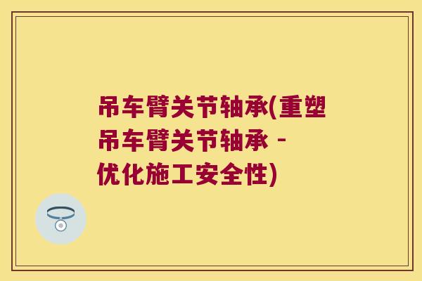 吊车臂关节轴承(重塑吊车臂关节轴承 - 优化施工安全性)