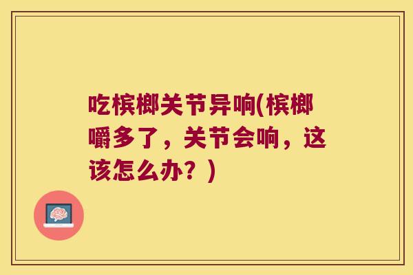 吃槟榔关节异响(槟榔嚼多了,关节会响,这该怎么办?)