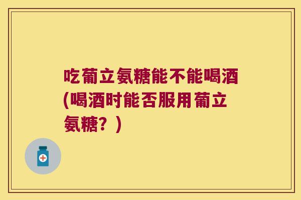 吃葡立氨糖能不能喝酒(喝酒时能否服用葡立氨糖?)