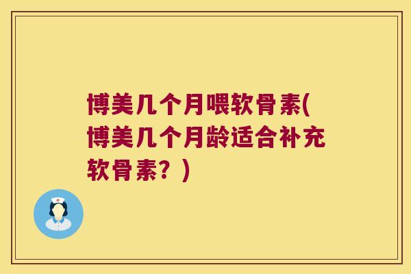 博美几个月喂软骨素(博美几个月龄适合补充软骨素?)