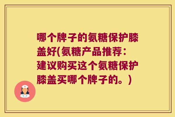 哪个牌子的氨糖保护膝盖好(氨糖产品推荐:建议购买这个氨糖保护膝盖买哪个牌子的。)