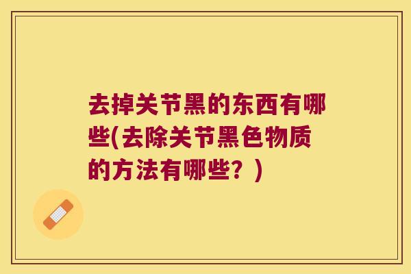 去掉关节黑的东西有哪些(去除关节黑色物质的方法有哪些?)