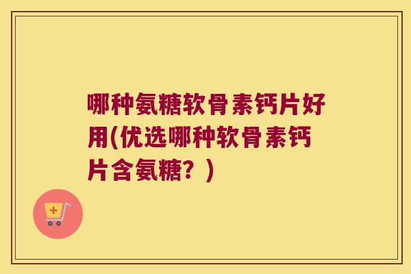 哪种氨糖软骨素钙片好用(优选哪种软骨素钙片含氨糖?)