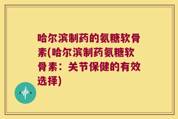 哈尔滨制药的氨糖软骨素(哈尔滨制药氨糖软骨素:关节保健的有效选择)