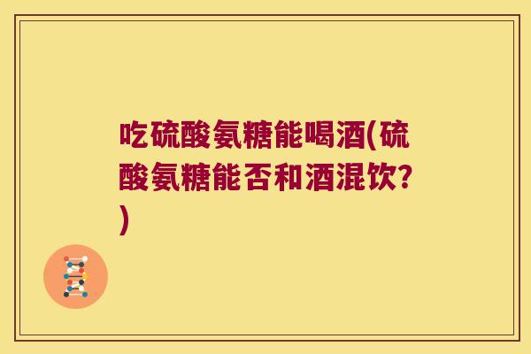吃硫酸氨糖能喝酒(硫酸氨糖能否和酒混饮?)