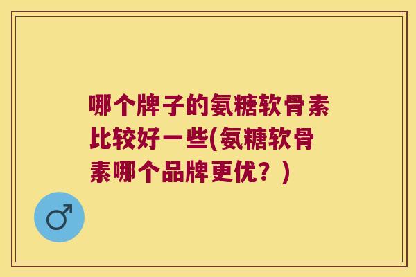 哪个牌子的氨糖软骨素比较好一些(氨糖软骨素哪个品牌更优?)
