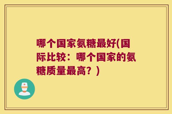 哪个国家氨糖最好(国际比较:哪个国家的氨糖质量最高?)