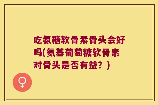吃氨糖软骨素骨头会好吗(氨基葡萄糖软骨素对骨头是否有益?)