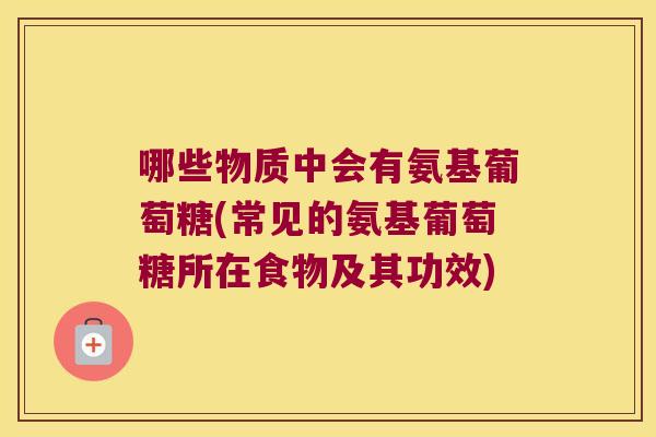 哪些物质中会有氨基葡萄糖(常见的氨基葡萄糖所在食物及其功效)