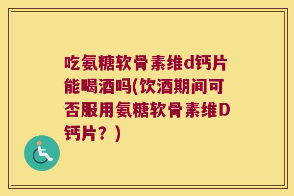 吃氨糖软骨素维d钙片能喝酒吗(饮酒期间可否服用氨糖软骨素维D钙片?)
