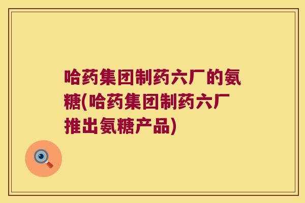 哈药集团制药六厂的氨糖(哈药集团制药六厂推出氨糖产品) 哈药集团制药六厂的氨糖(哈药集团制药六厂推出氨糖产品)
