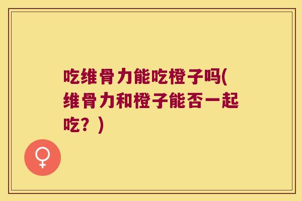 吃维骨力能吃橙子吗(维骨力和橙子能否一起吃?)