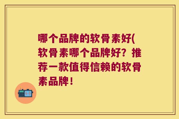 哪个品牌的软骨素好(软骨素哪个品牌好?推荐一款值得信赖的软骨素品牌!