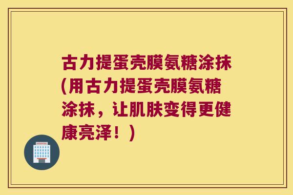 古力提蛋壳膜氨糖涂抹(用古力提蛋壳膜氨糖涂抹,让变得更健康亮泽!) 古力提蛋壳膜氨糖涂抹(用古力提蛋壳膜氨糖涂抹,让变得更健康亮泽!)