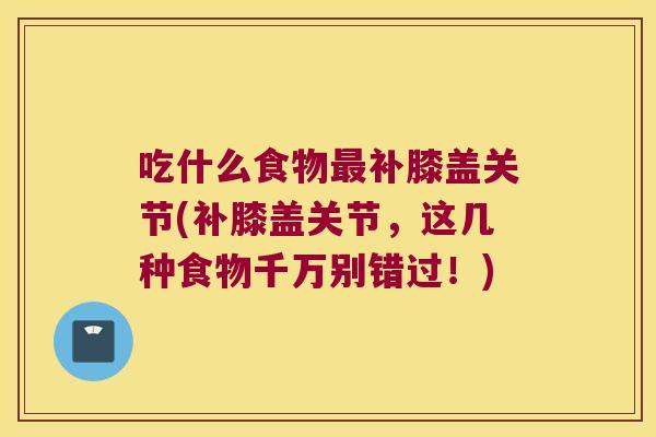 吃什么食物最补膝盖关节(补膝盖关节,这几种食物千万别错过!)