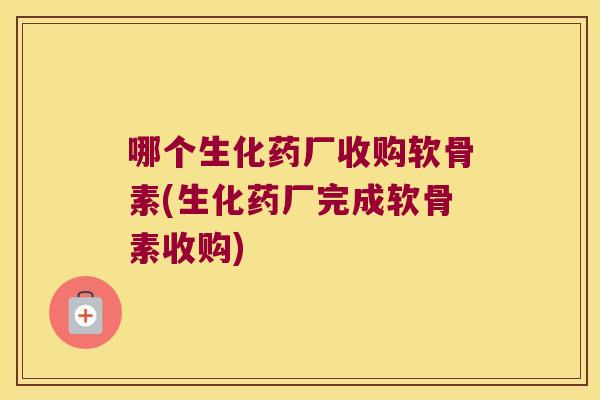 哪个生化药厂收购软骨素(生化药厂完成软骨素收购)