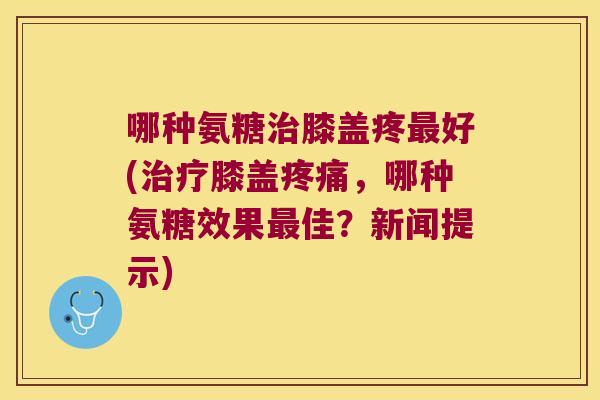 哪种氨糖治膝盖疼最好(治疗膝盖疼痛,哪种氨糖效果最佳?新闻提示)