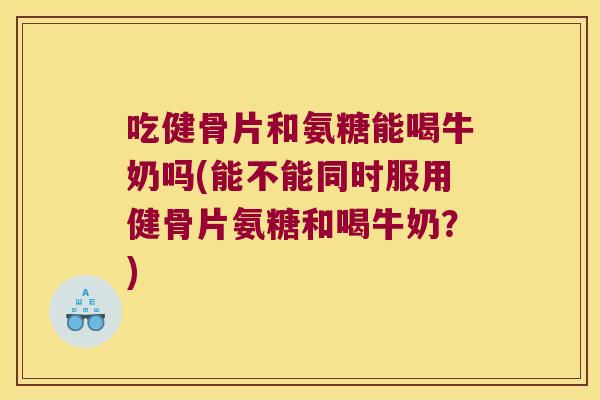 吃健骨片和氨糖能喝牛奶吗(能不能同时服用健骨片氨糖和喝牛奶?)
