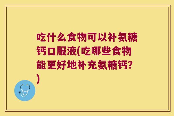 吃什么食物可以补氨糖钙口服液(吃哪些食物能更好地补充氨糖钙?)