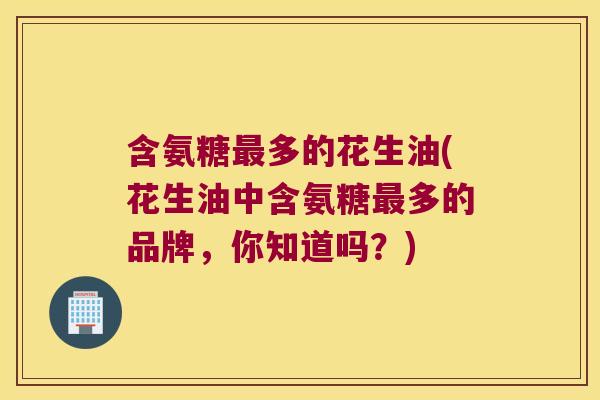 含氨糖最多的花生油(花生油中含氨糖最多的品牌,你知道吗?)