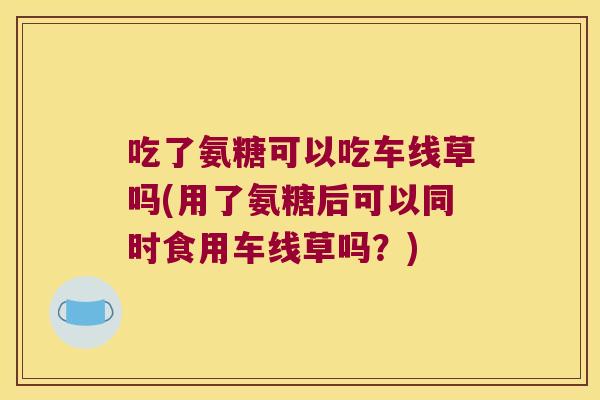 吃了氨糖可以吃车线草吗(用了氨糖后可以同时食用车线草吗?)