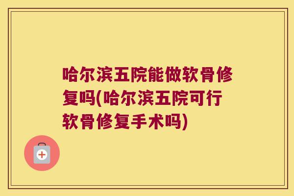 哈尔滨五院能做软骨修复吗(哈尔滨五院可行软骨修复手术吗)