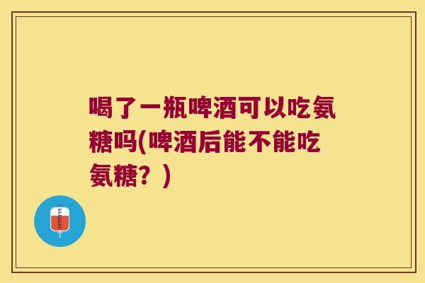 喝了一瓶啤酒可以吃氨糖吗(啤酒后能不能吃氨糖?)