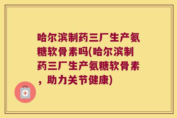 哈尔滨制药三厂生产氨糖软骨素吗(哈尔滨制药三厂生产氨糖软骨素，助力关节健康)
