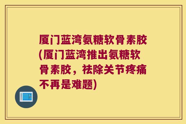 厦门蓝湾氨糖软骨素胶(厦门蓝湾推出氨糖软骨素胶,祛除关节疼痛不再是难题)