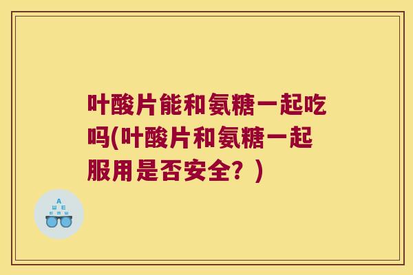 叶酸片能和氨糖一起吃吗(叶酸片和氨糖一起服用是否安全?)