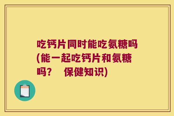 吃钙片同时能吃氨糖吗(能一起吃钙片和氨糖吗? 保健知识) 吃钙片同时能吃氨糖吗(能一起吃钙片和氨糖吗? 保健知识)