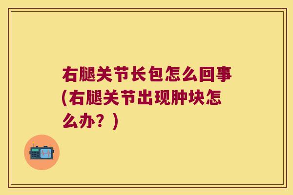 右腿关节长包怎么回事(右腿关节出现肿块怎么办?) 右腿关节长包怎么回事(右腿关节出现肿块怎么办?)
