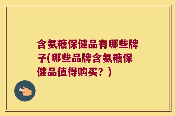 含氨糖保健品有哪些牌子(哪些品牌含氨糖保健品值得购买?)