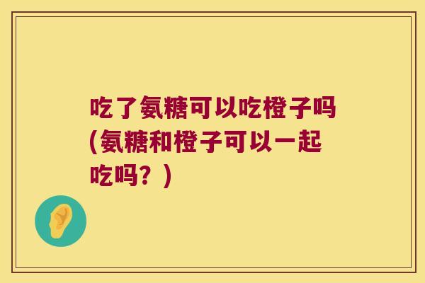 吃了氨糖可以吃橙子吗(氨糖和橙子可以一起吃吗?)