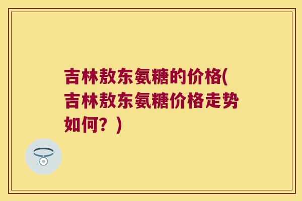 吉林敖东氨糖的价格(吉林敖东氨糖价格走势如何？)