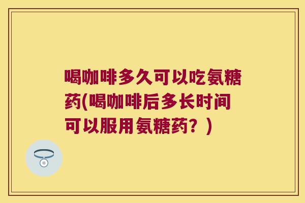 喝咖啡多久可以吃氨糖药(喝咖啡后多长时间可以服用氨糖药?)