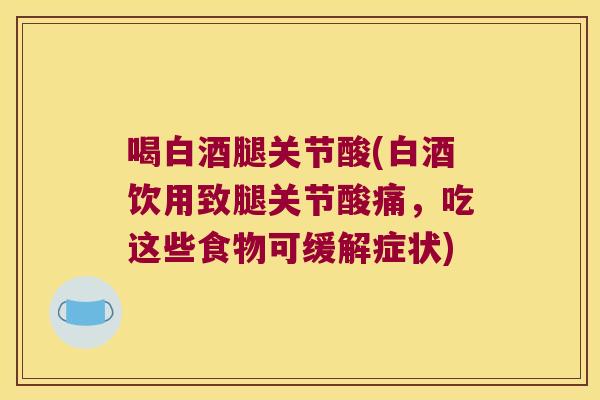 喝白酒腿关节酸(白酒饮用致腿关节酸痛,吃这些食物可缓解症状)