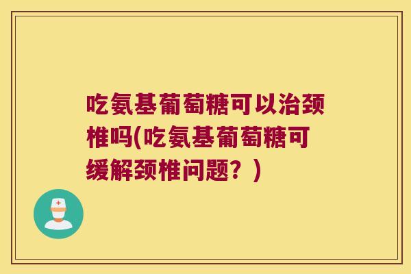 吃氨基葡萄糖可以治颈椎吗(吃氨基葡萄糖可缓解颈椎问题?)