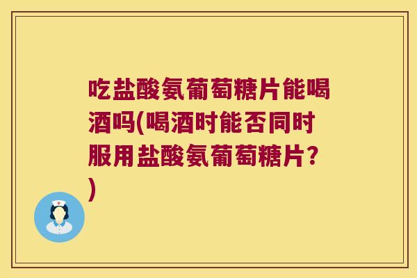 吃盐酸氨葡萄糖片能喝酒吗(喝酒时能否同时服用盐酸氨葡萄糖片?)