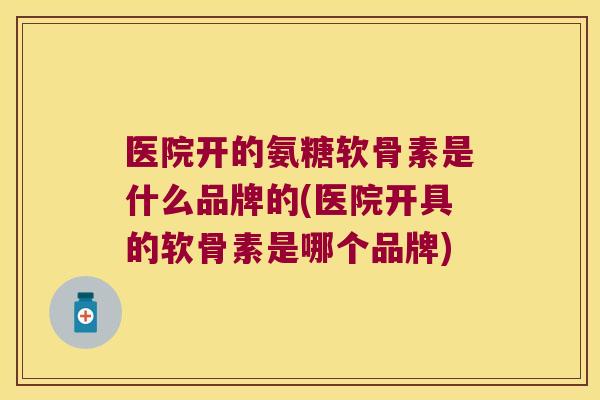 医院开的氨糖软骨素是什么品牌的(医院开具的软骨素是哪个品牌)