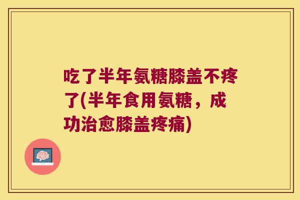 吃了半年氨糖膝盖不疼了(半年食用氨糖,成功治愈膝盖疼痛)