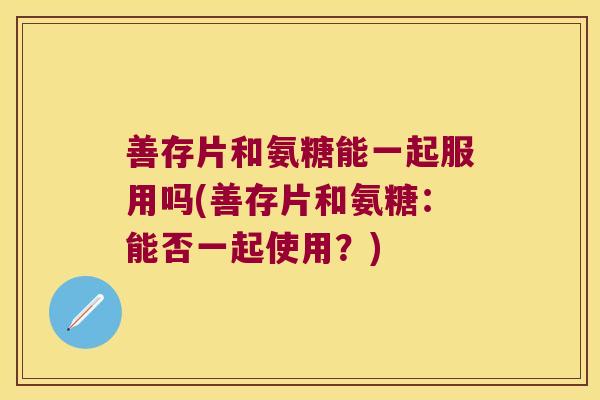 善存片和氨糖能一起服用吗(善存片和氨糖:能否一起使用?)