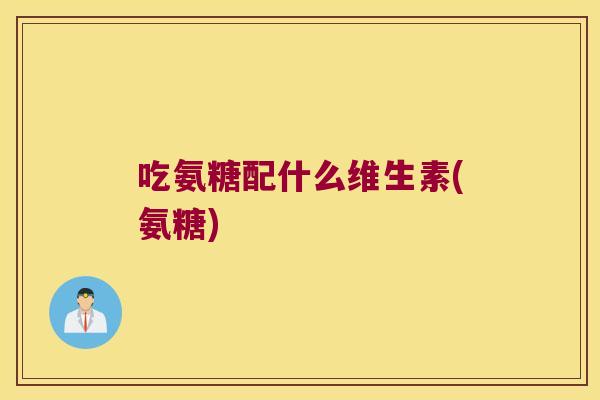 吃氨糖配什么维生素(氨糖)