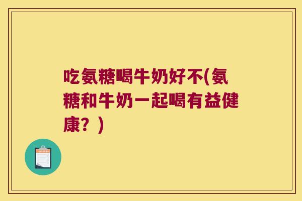 吃氨糖喝牛奶好不(氨糖和牛奶一起喝有益健康?)