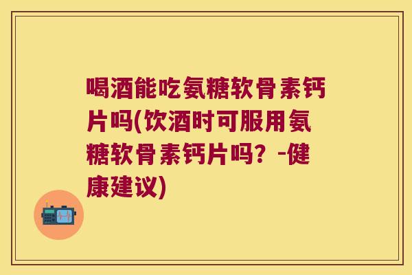 喝酒能吃氨糖软骨素钙片吗(饮酒时可服用氨糖软骨素钙片吗?-健康建议)